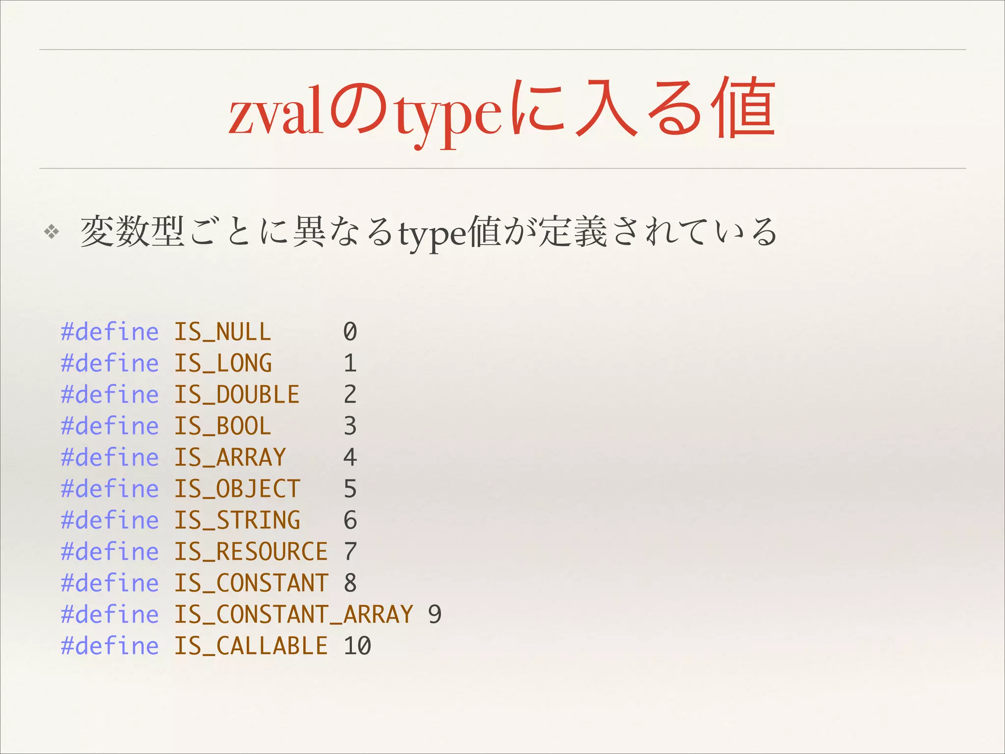 zvalのtypeに入る値
❖ 変数型ごとに異なるtype値が定義されている
#define IS_NULL 0	
#define IS_LONG 1	
#define IS_DOUBLE 2	
#define IS_BOOL 3	
#define IS_ARRAY 4	
#define IS_OBJECT 5	
#define IS_STRING 6	
#define IS_RESOURCE 7	
#define IS_CONSTANT 8	
#define IS_CONSTANT_ARRAY 9	
#define IS_CALLABLE 10
 