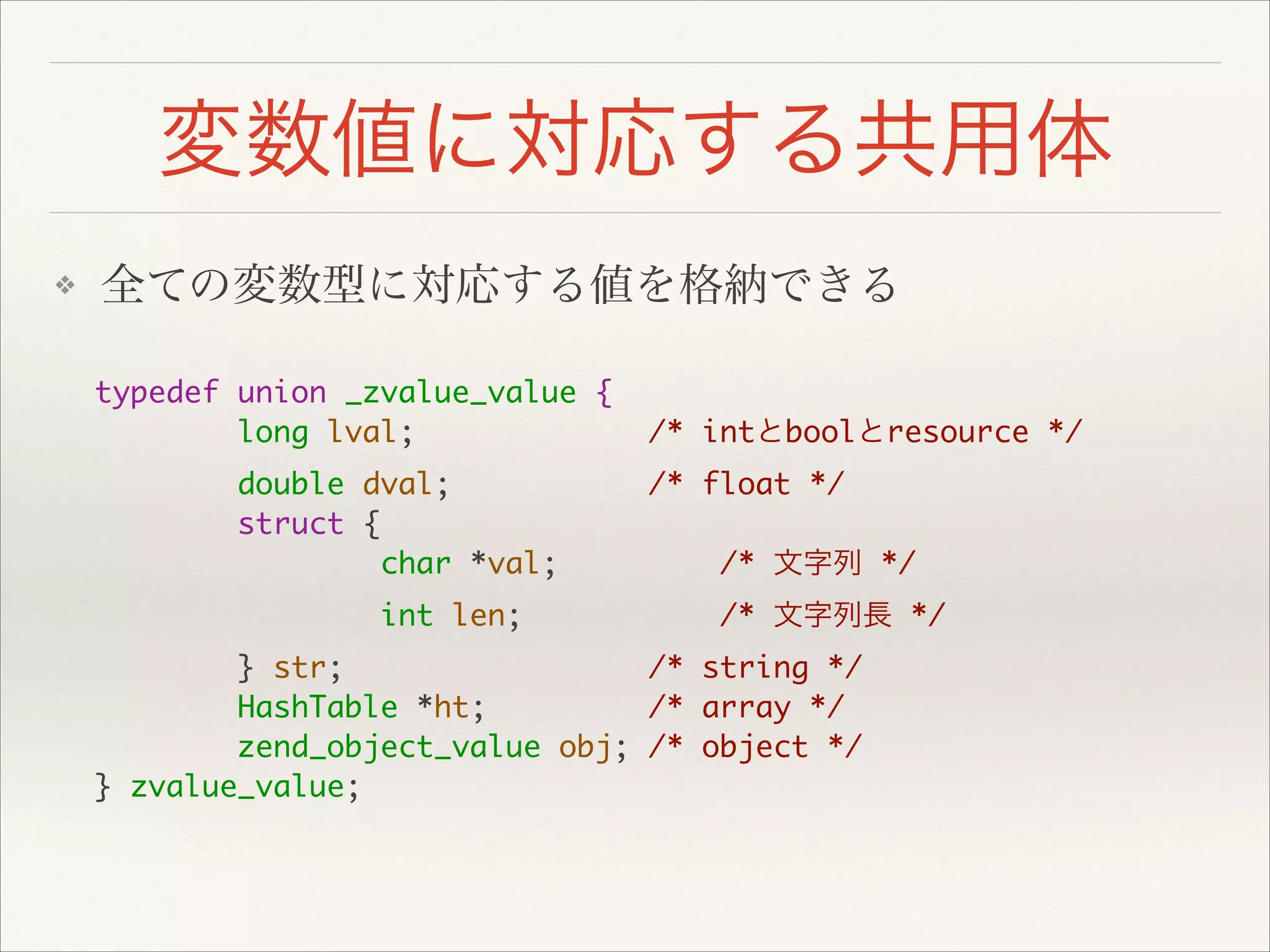 変数値に対応する共用体
❖ 全ての変数型に対応する値を格納できる
typedef union _zvalue_value {	
long lval; /* intとboolとresource */	
double dval; /* float */	
struct {	
char *val; /* 文字列 */	
int len; /* 文字列長 */	
} str; /* string */	
HashTable *ht; /* array */	
zend_object_value obj; /* object */	
} zvalue_value;
 