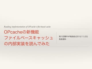 Reading implementation of OPcache’s ﬁle-based cache
OPcacheの新機能 
ファイルベースキャッシュ
の内部実装を読んでみた
第六回闇PHP勉強会(2015/11/22) 
発表資料
 