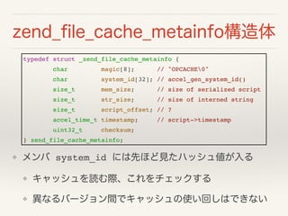 zend_?le_cache_metainfo
typedef struct _zend_file_cache_metainfo {!
char magic[8]; // "OPCACHE0"!
char system_id[32]; // accel_gen_system_id()!
size_t mem_size; // size of serialized script!
size_t str_size; // size of interned string!
size_t script_offset; // ?!
accel_time_t timestamp; // script->timestamp!
uint32_t checksum;!
} zend_file_cache_metainfo;
?  system_id ˤȤۤҊϥå傎!
? åiHå
? ʤЩ`gǥåʹؤϤǤʤ
 