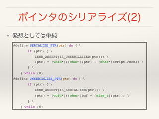 ݥ󥿤Υꥢ饤(2)
? kȤƤυg
#define SERIALIZE_PTR(ptr) do { !
! ! if (ptr) { !
! ! ! ZEND_ASSERT(IS_UNSERIALIZED(ptr)); !
! ! ! (ptr) = (void*)((char*)(ptr) - (char*)script->mem); !
! ! } !
! } while (0)!
#define UNSERIALIZE_PTR(ptr) do { !
! ! if (ptr) { !
! ! ! ZEND_ASSERT(IS_SERIALIZED(ptr)); !
! ! ! (ptr) = (void*)((char*)buf + (size_t)(ptr)); !
! ! } !
! } while (0)
 