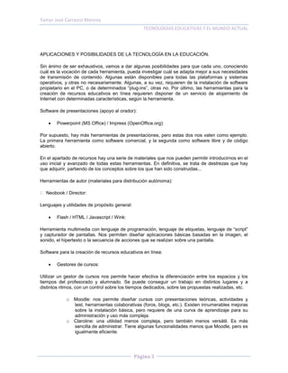Yamyr José Carrasco Monroy
                                                  TECNOLOGÍAS EDUCATIVAS Y EL MUNDO ACTUAL



APLICACIONES Y POSIBILIDADES DE LA TECNOLOGÍA EN LA EDUCACIÓN.

Sin ánimo de ser exhaustivos, vamos a dar algunas posibilidades para que cada uno, conociendo
cuál es la vocación de cada herramienta, pueda investigar cuál se adapta mejor a sus necesidades
de transmisión de contenido. Algunas están disponibles para todas las plataformas y sistemas
operativos, y otras no necesariamente. Algunas, a su vez, requieren de la instalación de software
propietario en el PC, o de determinados “plug-ins”, otras no. Por último, las herramientas para la
creación de recursos educativos en línea requieren disponer de un servicio de alojamiento de
Internet con determinadas características, según la herramienta.

Software de presentaciones (apoyo al orador):

       Powerpoint (MS Office) / Impress (OpenOffice.org):

Por supuesto, hay más herramientas de presentaciones, pero estas dos nos valen como ejemplo.
La primera herramienta como software comercial, y la segunda como software libre y de código
abierto.

En el apartado de recursos hay una serie de materiales que nos pueden permitir introducirnos en el
uso inicial y avanzado de todas estas herramientas. En definitiva, se trata de destrezas que hay
que adquirir, partiendo de los conceptos sobre los que han sido construidas...

Herramientas de autor (materiales para distribución autónoma):

  Neobook / Director:

Lenguajes y utilidades de propósito general:

       Flash / HTML / Javascript / Wink:

Herramienta multimedia con lenguaje de programación, lenguaje de etiquetas, lenguaje de “script”
y capturador de pantallas. Nos permiten diseñar aplicaciones básicas basadas en la imagen, el
sonido, el hipertexto o la secuencia de acciones que se realizan sobre una pantalla.

Software para la creación de recursos educativos en línea:

       Gestores de cursos:

Utilizar un gestor de cursos nos permite hacer efectiva la diferenciación entre los espacios y los
tiempos del profesorado y alumnado. Se puede conseguir un trabajo en distintos lugares y a
distintos ritmos, con un control sobre los tiempos dedicados, sobre las propuestas realizadas, etc.

            o Moodle: nos permite diseñar cursos con presentaciones teóricas, actividades y
              test, herramientas colaborativas (foros, blogs, etc.). Existen innumerables mejoras
              sobre la instalación básica, pero requiere de una curva de aprendizaje para su
              administración y uso más compleja.
            o Claroline: una utilidad menos compleja, pero también menos versátil. Es más
              sencilla de administrar. Tiene algunas funcionalidades menos que Moodle, pero es
              igualmente eficiente.




                                               Página 3
 