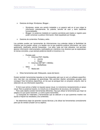 Yamyr José Carrasco Monroy
                                                    TECNOLOGÍAS EDUCATIVAS Y EL MUNDO ACTUAL




       Gestores de blogs: Wordpress, Blogger...

            o   Wordpress: existe una versión instalable y un espacio web en el que colgar la
                información gratuitamente. Es potente, sencillo de usar y tiene bastantes
                funcionalidades.
            o   Blogger: no podemos instalarla en nuestros servidores pero basta un registro para
                poder comenzar a publicar información. Está respaldado por Google.

       Gestores de contenidos: Portales y wikis.

Los portales pueden ser herramientas de informaciones muy potentes dadas la flexibilidad de
módulos que se pueden utilizar y la rapidez con la que podemos publicar información, así como
gestionarla, clasificarla, permitir búsquedas... Los wikis, cada vez más utilizados, nos permiten
generar información interconectada y participada por miembros muy diversos que se especializan
en temas concretos, y que siempre podemos decidir si incluimos o no.

            o   Portales web:
                     Entornos PHP / MySQL:
                            Joomla
                            Drupal
                     Entornos ASP.NET + MSSQL:
                            DotNetNuke
            o   Wikis:
                     Media-wiki

       Otras herramientas web: Webquests, cazas del tesoro:

Existen también herramientas basadas en las búsquedas web que no son un software específico,
sino más bien una estrategia de aprendizaje. Nos permiten diseñar actividades grupales para
conseguir fines formativos específicos, en los que se persigue bien un proyecto conjunto, bien la
obtención de una información específica.

   Si de lo que vamos a hablar no requiere apoyo visual, no incluiremos necesariamente un apoyo
visual. Pero si podemos hacerlo, no incluirlo es un desperdicio de recursos y de resultados.
   Para cada objetivo existen herramientas diferentes. Hay que utilizar la herramienta que mejor se
adapta a lo que quiero transmitir, y a cómo quiero transmitirlo.
    La búsqueda de materiales y herramientas que se adecuen a lo que queremos mostrar nos
ayuda a mejorar los resultados y los contenidos.

   No deberíamos dejar de aprender nuevas técnicas y de utilizar las herramientas correctamente
para que de verdad cumplan con su objetivo.




                                            Página 5
 
