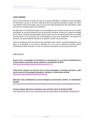 Yamyr José Carrasco Monroy
                                                TECNOLOGÍAS EDUCATIVAS Y EL MUNDO ACTUAL



CONCLUSIONES.

Hoy en día la educación no debe ser vista sin el apoyo sistemático y verdadero de las tecnologías
de información, ya que es de suma importancia que los programas educativos tengas una visión
muy diferente hacía la tecnología, que no se vea como algo aberrante que sólo quita tiempo o algo
de lo cual no se puede ocupar, por la dificultad.

Se debe tener un rompimiento directo con los paradigmas que se tienen acerca del uso de estas
tecnologías, es de suma importancia que así se pueda considerar, tomando en cuenta las ventajas
que se tienen y también las desventajas valdría la pena que se concretara desde todos los niveles
que intervienen en la educación que las tecnologías son de suma importancia. Los padres, los
maestros, los administradores educativos, el gobierno y sobre todo los alumnos.

Tanto los profesores como los alumnos son imperativos para romper con estos paradigmas y que
lleven a la educación a una nueva y diferente era, en la cual en definitiva se puede mejorar
demasiado los estilos educativos y más en condiciones educativas como las que sufre el país.




BIBLIOGRAFÍA.


Rosario, Jimy. La tecnología de información y la comunicación. Su uso para el fortalecimiento y
el desarrollo de la educación virtual, extraído el 1 de diciembre de 2010.
http://www.cibersociedad.net/archivo/articulo.php?art=218


Teske Garcia, Eduardo. Los discursos de las nuevas tecnologías en contextos educativos. ¿Qué
hay de nuevo en las tecnologías educativas?, extraído el 1 de diciembre de 2010.
http://www.rieoei.org/deloslectores/1637Teske.pdf


Mari Saez, Victor. Globalización, nuevas tecnologías y comunicación. extraído el 2 de diciembre
de 2010
http://www.uned.es/ntedu/espanol/master/primero/modulos/tecnologia-y-sociedad/global-ntedu.htm


Carrasco, Raquel. Aplicaciones educativas web, extraído el 16 de noviembre de 2010
http://observatorio.cnice.mec.es/modules.php?op=modload&name=News&file=article&sid=551




                                            Página 7
 
