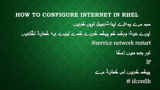 HOW TO CONFIGURE INTERNET IN RHEL
‫س‬ ‫سب‬‫ے‬‫پ‬‫ہ‬‫ل‬‫ے‬‫اپنا‬‫ٹ‬‫کری‬ ‫اوپن‬‫رمینل‬‫ں‬
‫اپن‬‫ے‬‫نی‬‫ٹ‬‫کرن‬ ‫چیک‬‫کو‬ ‫ورک‬‫ے‬‫ک‬‫ے‬‫لیئ‬‫ے‬‫ی‬‫ہ‬‫کمان‬‫ڈ‬‫لگائی‬‫ں‬
#service network restart
‫می‬ ‫بعد‬ ‫اور‬‫ں‬‫اسکا‬
IP
‫کری‬ ‫چیک‬‫ں‬‫کمان‬ ‫اس‬‫ڈ‬‫س‬‫ے‬
# ifconfih
 