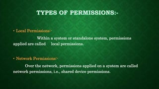 • Local Permissions:-
Within a system or standalone system, permissions
applied are called local permissions.
• Network Permissions:-
Over the network, permissions applied on a system are called
network permissions, i.e., shared device permissions.
 
