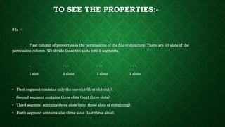 TO SEE THE PROPERTIES:-
# ls -l
First column of properties is the permissions of the file or directory. There are 10 slots of the
permission column. We divide these ten slots into 4 segments.
- - - - - - - - - -
1 slot 3 slots 3 slots 3 slots
• First segment contains only the one slot (first slot only).
• Second segment contains three slots (next three slots).
• Third segment contains three slots (next three slots of remaining).
• Forth segment contains also three slots (last three slots).
 