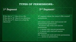 1st Segment 2nd Segment:-
If the slot is “–“, then it is a file.
If the slot is “d”, then it is a directory.
If the slot is “l”, then it is a link file
(shortcut).
2nd segment shows the owner’s (file creator)
permissions.
rwx means read, write and execute (all
permissions) permissions.
_wx means only write and execute
permissions.
_ _ x means only execute permission.
r _ x means only read and execute
permissions.
rw_ means only read and write permissions.
_ _ _ means no permissions.
 