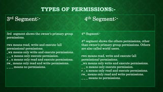 3rd Segment:- 4th Segment:-
3rd segment shows the owner’s primary group
permissions.
rwx means read, write and execute (all
permissions) permissions.
_wx means only write and execute permissions.
_ _ x means only execute permission.
r _ x means only read and execute permissions.
rw_ means only read and write permissions.
_ _ _ means no permissions.
4th Segment:-
4th segment shows the others permissions, other
than owner’s primary group permissions. Others
are also called world users.
rwx means read, write and execute (all
permissions) permissions.
_wx means only write and execute permissions.
_ _ x means only execute permission.
r _ x means only read and execute permissions.
rw_ means only read and write permissions.
_ _ _ means no permissions.
 