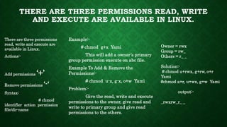 THERE ARE THREE PERMISSIONS READ, WRITE
AND EXECUTE ARE AVAILABLE IN LINUX.
There are three permissions
read, write and execute are
available in Linux.
Actions:-
Add permissions ‘+’
Remove permissions ‘-‘
Syntax:
# chmod
identifier action permission
file/dir-name
Example:-
# chmod g+x Yami
This will add a owner’s primary
group permission execute on abc file.
Example To Add & Remove the
Permissions:-
# chmod u-x, g-x, o+w Yami
Problem:-
Give the read, write and execute
permissions to the owner, give read and
write to primary group and give read
permissions to the others.
Owner = rwx
Group = rw_
Others = r_ _
Solution:-
# chmod u+rwx, g+rw, o+r
Yami
#chmod a+r, u+wx, g+w Yami
output:-
_rwxrw_r_ _
 