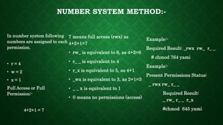 NUMBER SYSTEM METHOD:-
In number system following
numbers are assigned to each
permission.
• r = 4
• w = 2
• x = 1
Full Access or Full
Permission:-
4+2+1 = 7
7 means full access (rwx) as
4+2+1=7
• rw_ is equivalent to 6, as 4+2=6
• r_ _ is equivalent to 4
• r_x is equivalent to 5, as 4+1
• _wx is equivalent to 3, as 2+1=3
• _ _ x is equivalent to 1
• 0 means no permissions (access)
Example:-
Required Result: _rwx rw_ r_ _
# chmod 764 yami
Example:-
Present Permissions Status:
_ rwx rw_ r_ _
Required Result:
_ rw_ r_ _ r_x
#chmod 645 yami
 