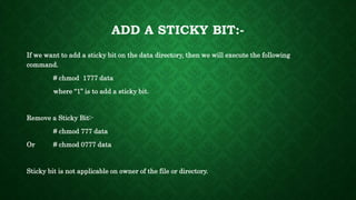 ADD A STICKY BIT:-
If we want to add a sticky bit on the data directory, then we will execute the following
command.
# chmod 1777 data
where “1” is to add a sticky bit.
Remove a Sticky Bit:-
# chmod 777 data
Or # chmod 0777 data
Sticky bit is not applicable on owner of the file or directory.
 