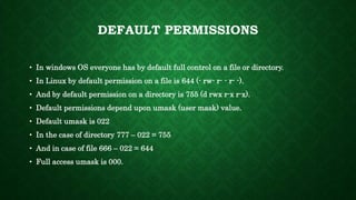 DEFAULT PERMISSIONS
• In windows OS everyone has by default full control on a file or directory.
• In Linux by default permission on a file is 644 (- rw- r- - r- -).
• And by default permission on a directory is 755 (d rwx r-x r-x).
• Default permissions depend upon umask (user mask) value.
• Default umask is 022
• In the case of directory 777 – 022 = 755
• And in case of file 666 – 022 = 644
• Full access umask is 000.
 
