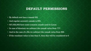 • By default root has a umask 022
• And regular account’s umask is 002.
• 027,022,002 have some common umask used in Linux.
• In case of directory we subtract the umask value from 777.
• And in the case of a file we subtract the umask value from 666.
• If the resultant value is less than 0, then this will be considered to 0
DEFAULT PERMISSIONS
 