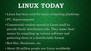 LINUX TODAY
• Linux has been used for many computing platforms
• PC, Supercomputer
• Commercial vendors moved in Linux itself to
provide freely distributed code. They make their
money by compiling up various software and
gathering them in a distributable format
• Red Hat, Slackware, etc.
• About 29 million people use Linux worldwide
 