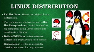 LINUX DISTRIBUTION
• Red Hat Linux : One of the original Linux
distribution.
• The commercial, non-free version is Red
Hat Enterprise Linux, which is aimed at
big companies using Linux servers and
desktops in a big way
• Debian GNU/Linux : A free software
distribution. Popular for use on servers
• Gentoo Linux : Gentoo is a specialty
distribution meant for programmers
 