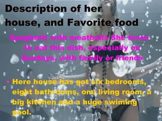 Description of her house, and Favorite food Spaghetti with meatballs She loves to eat this dish, especially on Sundays, with family or friends Here house has got six bedrooms, eight bathrooms, one living room, a big kitchen and a huge swiming pool. 