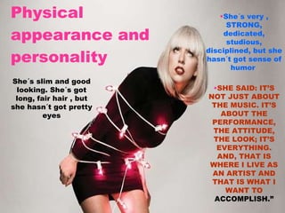 Physical appearance and personality   She´s very , STRONG, dedicated, studious, disciplined, but she hasn´t got sense of humor   SHE SAID: IT’S NOT JUST ABOUT THE MUSIC. IT’S ABOUT THE PERFORMANCE, THE ATTITUDE, THE LOOK; IT’S EVERYTHING. AND, THAT IS WHERE I LIVE AS AN ARTIST AND THAT IS WHAT I WANT TO  ACCOMPLISH.” She´s slim and good looking. She´s got long, fair hair , but she hasn´t got pretty eyes 