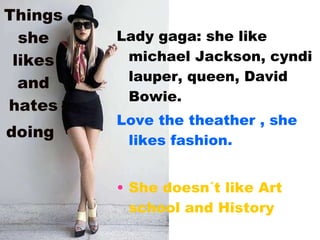 Things she likes and hates doing   Lady gaga: she like michael Jackson, cyndi lauper, queen, David Bowie. Love the theather , she likes fashion. She doesn´t like Art school and History 