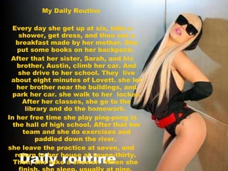Daily routine  My Daily Routine  Every day she get up at six, take a shower, get dress, and then eat a breakfast made by her mother. She put some books on her backpack.  After that her sister, Sarah, and his brother, Austin, climb her car. And she drive to her school. They  live about eight minutes of Lovett. she let her brother near the buildings, and park her car. she walk to her  locker. After her classes, she go to the library and do the homework.  In her free time she play ping-pong in the hall of high school. After that her team and she do exercises and paddled down the river.  she leave the practice at seven, and  return to her house at seven-thirty.  Then, she take a shower.  When she  finish, she sleep, usually at nine.  