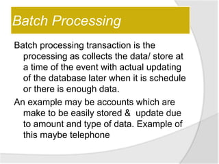 Batch Processing
Batch processing transaction is the
processing as collects the data/ store at
a time of the event with actual updating
of the database later when it is schedule
or there is enough data.
An example may be accounts which are
make to be easily stored & update due
to amount and type of data. Example of
this maybe telephone
 