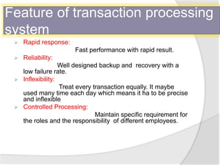 Feature of transaction processing
system
 Rapid response:
Fast performance with rapid result.
 Reliability:
Well designed backup and recovery with a
low failure rate.
 Inflexibility:
Treat every transaction equally. It maybe
used many time each day which means it ha to be precise
and inflexible
 Controlled Processing:
Maintain specific requirement for
the roles and the responsibility of different employees.
 
