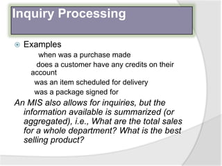 Inquiry Processing
 Examples
when was a purchase made
does a customer have any credits on their
account
was an item scheduled for delivery
was a package signed for
An MIS also allows for inquiries, but the
information available is summarized (or
aggregated), i.e., What are the total sales
for a whole department? What is the best
selling product?
 