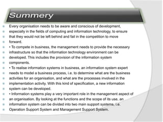  Every organisation needs to be aware and conscious of development,
 especially in the fields of computing and information technology, to ensure
 that they would not be left behind and fail in the competition to move
 forward.
 • To compete in business, the management needs to provide the necessary
 infrastructure so that the information technology environment can be
 developed. This includes the provision of the information system
 components.
 • To realise information systems in business, an information system expert
 needs to model a business process, i.e. to determine what are the business
 activities for an organisation, and what are the processes involved in the
 implementation activity. With this kind of specification, a new information
 system can be developed.
 • Information systems play a very important role in the management aspect of
 an organisation. By looking at the functions and the scope of its use, an
 information system can be divided into two main support systems, i.e.
 Operation Support System and Management Support System.
 