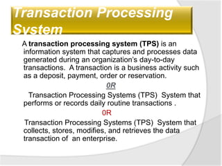 Transaction Processing
System
A transaction processing system (TPS) is an
information system that captures and processes data
generated during an organization’s day-to-day
transactions. A transaction is a business activity such
as a deposit, payment, order or reservation.
0R
Transaction Processing Systems (TPS) System that
performs or records daily routine transactions .
0R
Transaction Processing Systems (TPS) System that
collects, stores, modifies, and retrieves the data
transaction of an enterprise.
 