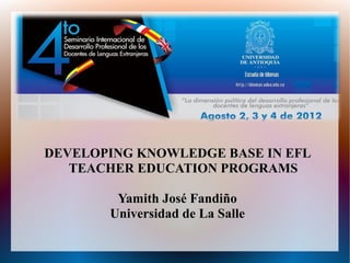 DEVELOPING KNOWLEDGE BASE IN EFL
   TEACHER EDUCATION PROGRAMS

        Yamith José Fandiño
       Universidad de La Salle
 