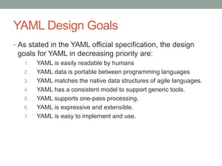 YAML Design Goals
• As stated in the YAML official specification, the design
goals for YAML in decreasing priority are:
1. YAML is easily readable by humans
2. YAML data is portable between programming languages
3. YAML matches the native data structures of agile languages.
4. YAML has a consistent model to support generic tools.
5. YAML supports one-pass processing.
6. YAML is expressive and extensible.
7. YAML is easy to implement and use.
 