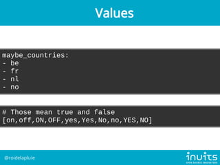 maybe_countries:
- be
- fr
- nl
- no
# Those mean true and false
[on,off,ON,OFF,yes,Yes,No,no,YES,NO]
Values
@roidelapluie
 