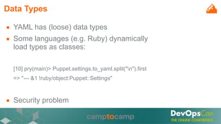 Data Types
■ YAML has (loose) data types
■ Some languages (e.g. Ruby) dynamically
load types as classes:
[10] pry(main)> Puppet.settings.to_yaml.split("n").first
=> "--- &1 !ruby/object:Puppet::Settings"
■ Security problem
 