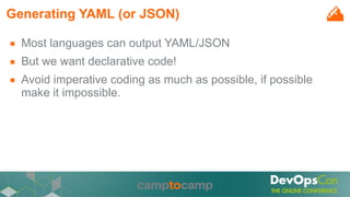 Generating YAML (or JSON)
■ Most languages can output YAML/JSON
■ But we want declarative code!
■ Avoid imperative coding as much as possible, if possible
make it impossible.
 