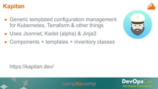 Kapitan
■ Generic templated configuration management
for Kubernetes, Terraform & other things
■ Uses Jsonnet, Kadet (alpha) & Jinja2
■ Components + templates + inventory classes
https://kapitan.dev/
 