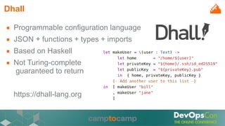 Dhall
■ Programmable configuration language
■ JSON + functions + types + imports
■ Based on Haskell
■ Not Turing-complete
guaranteed to return
https://dhall-lang.org
 
