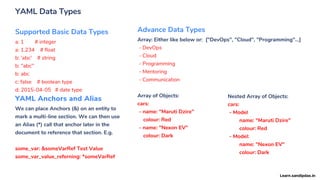 YAML Data Types
Supported Basic Data Types
a: 1 # integer
a: 1.234 # float
b: 'abc' # string
b: "abc"
b: abc
c: false # boolean type
d: 2015-04-05 # date type
Advance Data Types
Array: Either like below or: ["DevOps", "Cloud", "Programming"...]
- DevOps
- Cloud
- Programming
- Mentoring
- Communication
Array of Objects:
cars:
- name: "Maruti Dzire"
colour: Red
- name: "Nexon EV"
colour: Dark
Nested Array of Objects:
cars:
- Model
name: "Maruti Dzire"
colour: Red
- Model:
name: "Nexon EV"
colour: Dark
YAML Anchors and Alias
We can place Anchors (&) on an entity to
mark a multi-line section. We can then use
an Alias (*) call that anchor later in the
document to reference that section. E.g.
some_var: &someVarRef Test Value
some_var_value_referning: *someVarRef
Learn.sandipdas.in
 