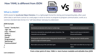 How YAML is different from JSON
What is JSON?
JSON stands for JavaScript Object Notation. It is a lightweight format for storing and transporting data, often used
when data is sent from a server to a web page or server to server or program to program communication, works as a
common standard data format. It is "self-describing" and easy to understand
JSON Example:
{
"name": "Sandip Das",
"age": 30,
"city": "Kolkata",
"skills": [
"DevOps",
"Cloud",
"Programming",
"Mentoring",
"Communication"
]
}
From a User point of view, YAML is more human readable and editable than JSON
Learn.sandipdas.in
 