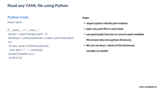 Read any YAML file using Python
Python Code
import yaml
if __name__ == '__main__':
stream = open("sample.yaml", 'r')
dictionary = yaml.load(stream, Loader=yaml.FullLoader)
try:
for key, value in dictionary.items():
print (key + " : " + str(value))
except Exception as e:
print("e",e)
import python inbuild yaml module
open any yaml file in read mode
use yaml.load() function to convert yaml readable
file stream data into python dictionary
We can use keys / values of the dictionary
variable as needed
Steps:
Learn.sandipdas.in
 