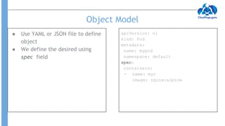 Object Model
● Use YAML or JSON file to define
object
● We define the desired using
spec field
apiVersion: v1
kind: Pod
metadata:
name: mypod
namespace: default
spec:
containers:
- name: myc
image: nginx:alpine
 