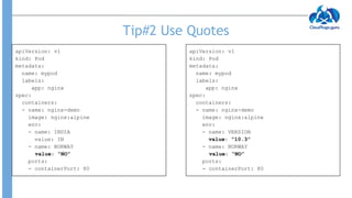 Tip#2 Use Quotes
apiVersion: v1
kind: Pod
metadata:
name: mypod
labels:
app: nginx
spec:
containers:
- name: nginx-demo
image: nginx:alpine
env:
- name: INDIA
value: IN
- name: NORWAY
value: “NO”
ports:
- containerPort: 80
apiVersion: v1
kind: Pod
metadata:
name: mypod
labels:
app: nginx
spec:
containers:
- name: nginx-demo
image: nginx:alpine
env:
- name: VERSION
value: “10.3”
- name: NORWAY
value: “NO”
ports:
- containerPort: 80
 