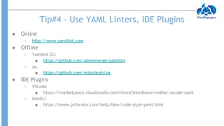 Tip#4 - Use YAML Linters, IDE Plugins
● Online
○ http://www.yamllint.com
● Offline
○ Yamllint CLI
■ https://github.com/adrienverge/yamllint
○ yq
■ https://github.com/mikefarah/yq
● IDE Plugins
○ VSCode
■ https://marketplace.visualstudio.com/items?itemName=redhat.vscode-yaml
○ IntelliJ
■ https://www.jetbrains.com/help/idea/code-style-yaml.html
 