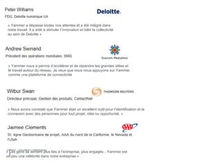 « Nous avons constaté que Yammer était un excellent outil pour l’identification et la connexion avec des personnes pour tout projet, idée ou opportunité. » « Yammer nous a permis d’accélérer et de répandre les grandes idées et le travail autour du réseau. Je veux que nous nous appuyons sur Yammer comme une plateforme de connectivité  « Les gens se sentent plus liés à l’entreprise, plus engagés…Yammer est un peu une célébrité dans notre entreprise » « Yammer a dépassé toutes nos attentes et a été intégré dans notre travail. Il a aidé à stimuler l’innovation et bâtir la collectivité au sein de Deloitte » 