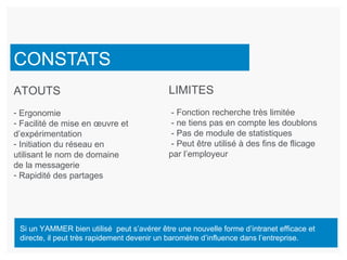 CONSTATS LIMITES - Fonction recherche très limitée - ne tiens pas en compte les doublons - Pas de module de statistiques - Peut être utilisé à des fins de flicage par l’employeur ATOUTS Ergonomie Facilité de mise en œuvre et d’expérimentation Initiation du réseau en utilisant le nom de domaine de la messagerie Rapidité des partages Si un YAMMER bien utilisé  peut s’avérer être une nouvelle forme d’intranet efficace et directe, il peut très rapidement devenir un baromètre d’influence dans l’entreprise. 