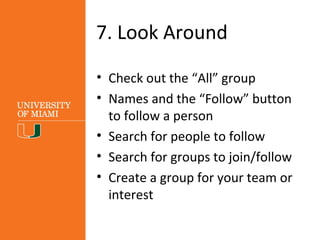 7. Look Around
• Check out the “All” group
• Click on names and the “Follow”
button to follow a person
• Search for people to follow
• Search for groups to join/follow
• Create a group for your team or
interest
 
