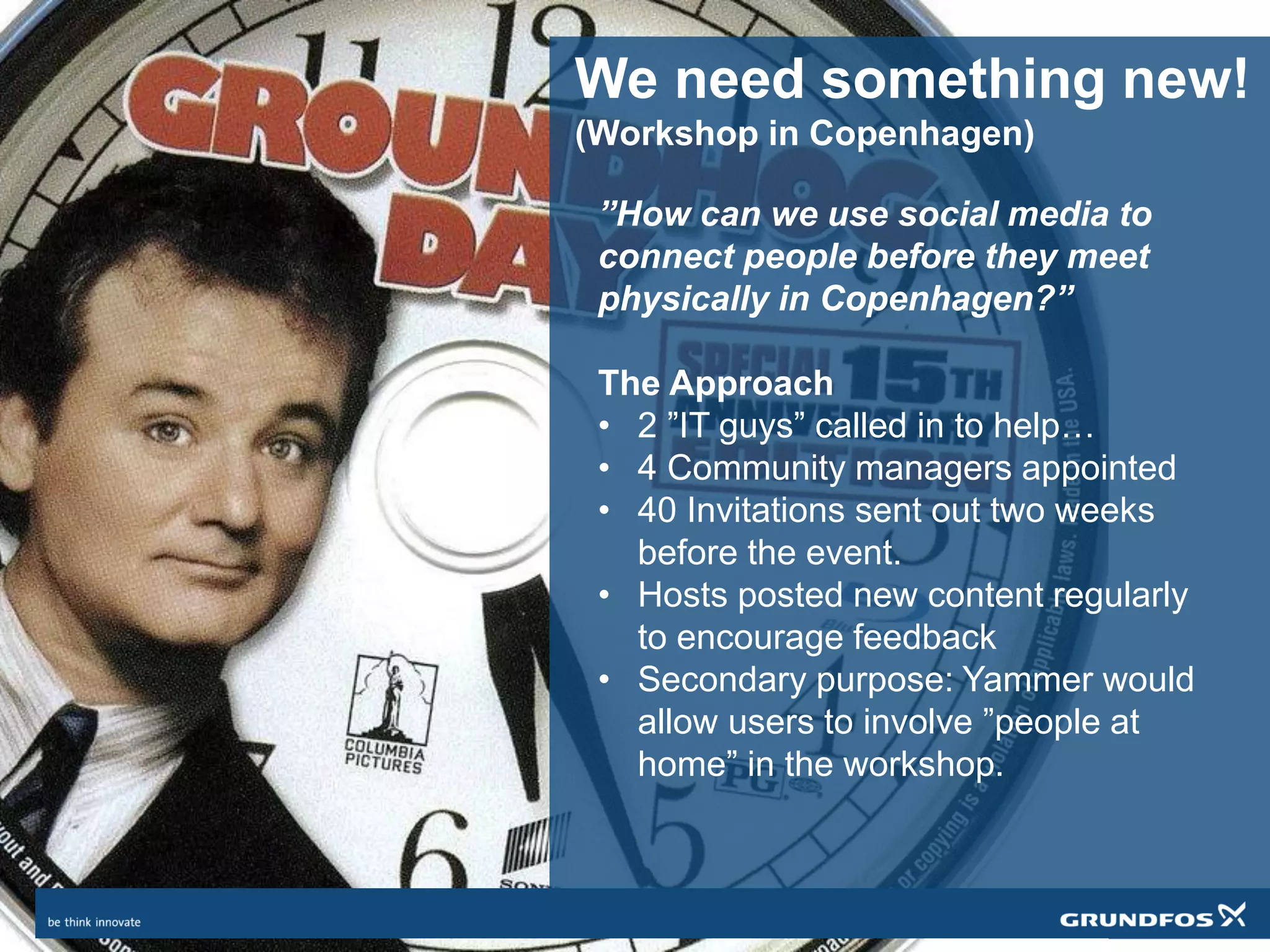 We need something new!
(Workshop in Copenhagen)
”How can we use social media to
connect people before they meet
physically in Copenhagen?”
The Approach
• 2 ”IT guys” called in to help…
• 4 Community managers appointed
• 40 Invitations sent out two weeks
before the event.
• Hosts posted new content regularly
to encourage feedback
• Secondary purpose: Yammer would
allow users to involve ”people at
home” in the workshop.
 