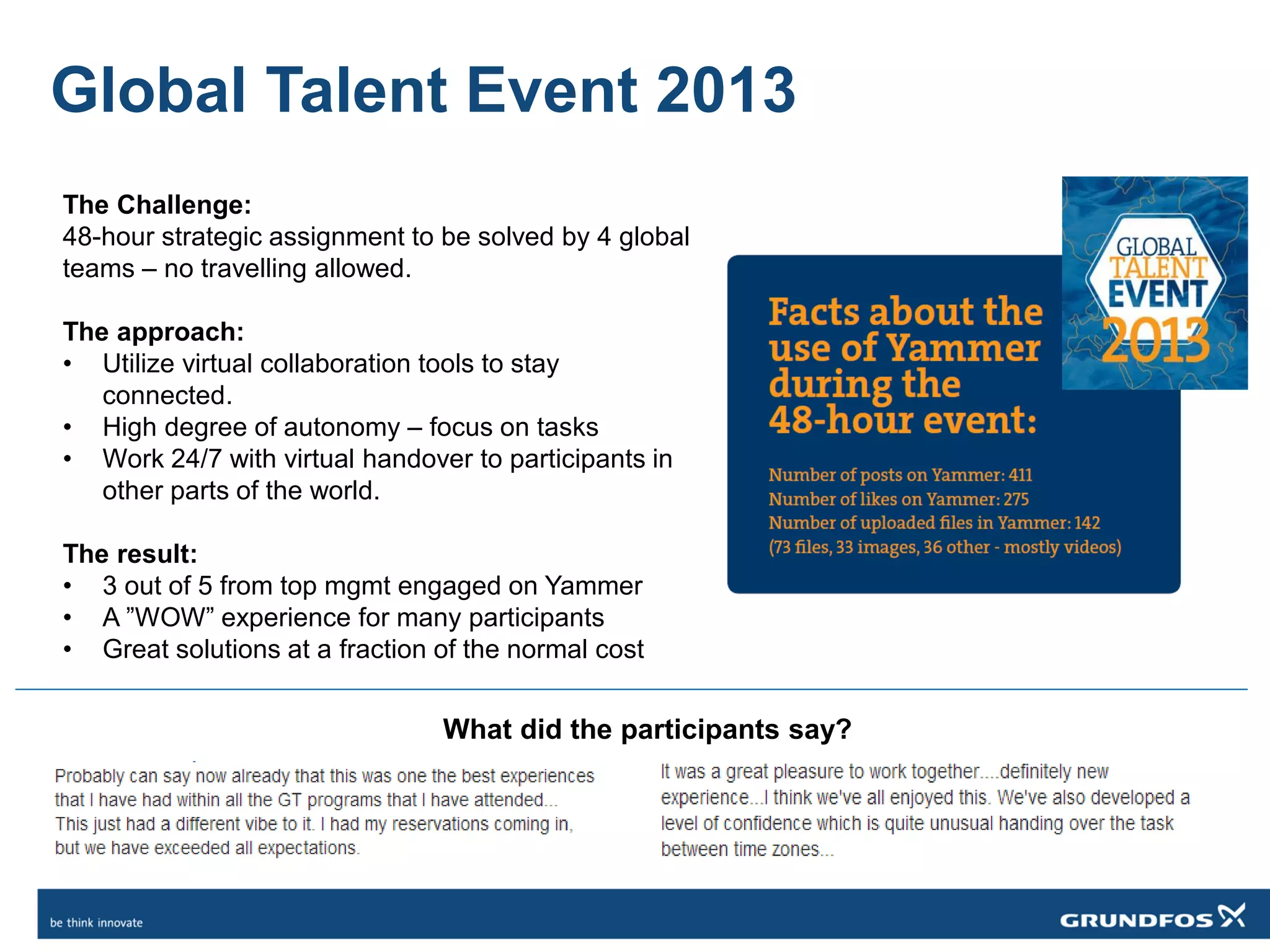 Global Talent Event 2013
The Challenge:
48-hour strategic assignment to be solved by 4 global
teams – no travelling allowed.
The approach:
• Utilize virtual collaboration tools to stay
connected.
• High degree of autonomy – focus on tasks
• Work 24/7 with virtual handover to participants in
other parts of the world.
The result:
• 3 out of 5 from top mgmt engaged on Yammer
• A ”WOW” experience for many participants
• Great solutions at a fraction of the normal cost
What did the participants say?
 