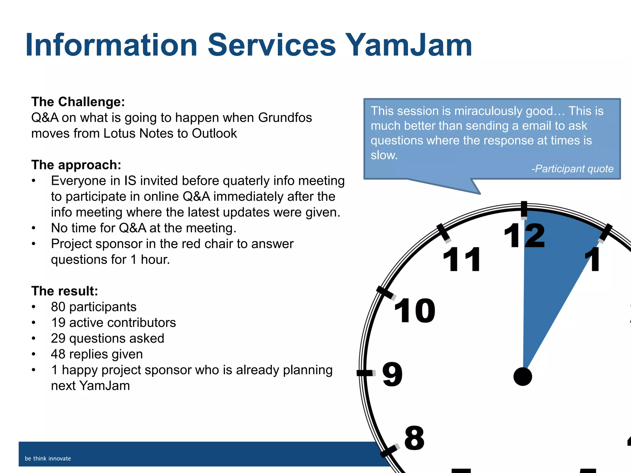 The Challenge:
Q&A on what is going to happen when Grundfos
moves from Lotus Notes to Outlook
The approach:
• Everyone in IS invited before quaterly info meeting
to participate in online Q&A immediately after the
info meeting where the latest updates were given.
• No time for Q&A at the meeting.
• Project sponsor in the red chair to answer
questions for 1 hour.
The result:
• 80 participants
• 19 active contributors
• 29 questions asked
• 48 replies given
• 1 happy project sponsor who is already planning
next YamJam
Information Services YamJam
This session is miraculously good… This is
much better than sending a email to ask
questions where the response at times is
slow.
-Participant quote
 