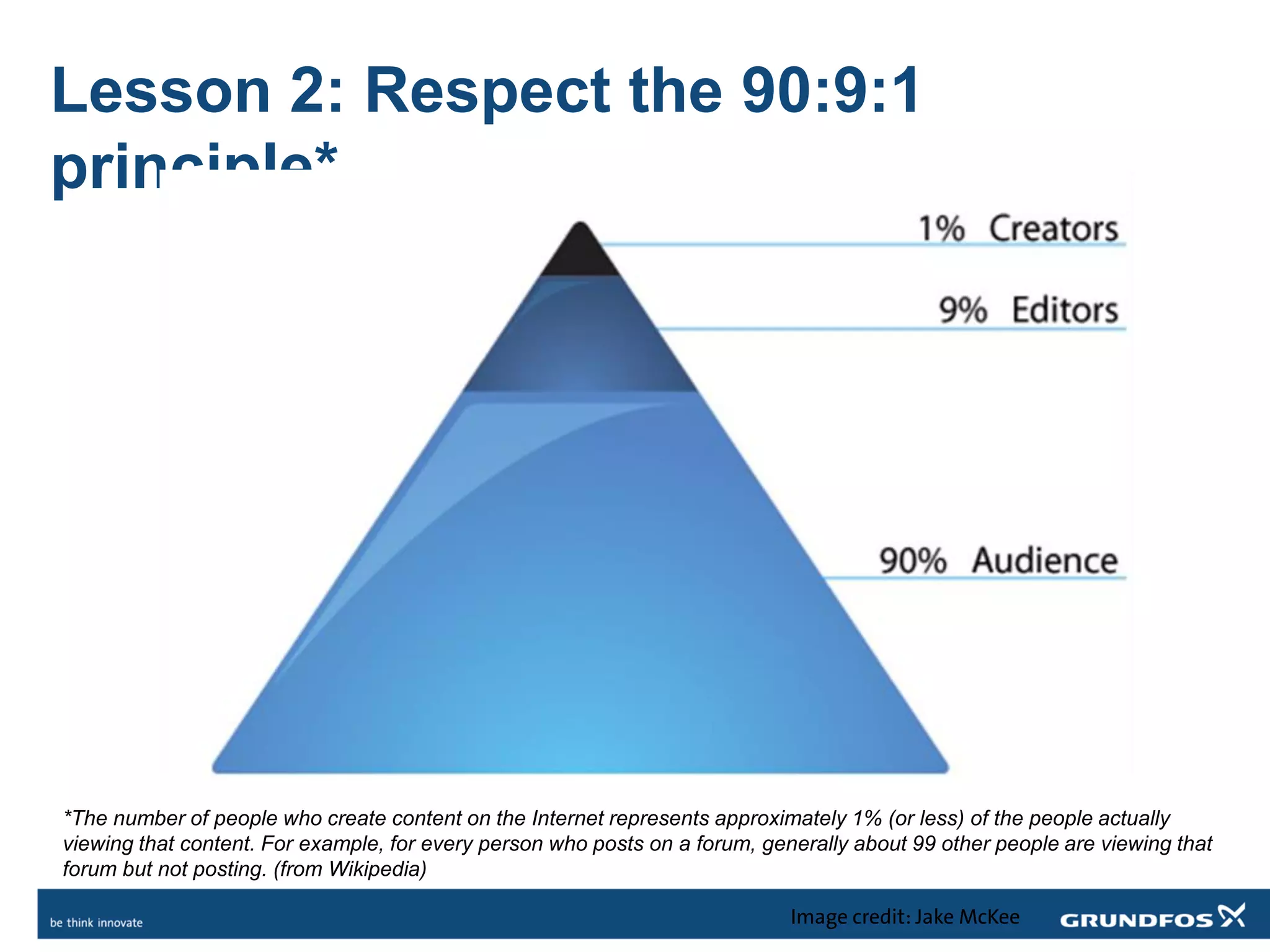 Lesson 2: Respect the 90:9:1
principle*
Image credit: Jake McKee
*The number of people who create content on the Internet represents approximately 1% (or less) of the people actually
viewing that content. For example, for every person who posts on a forum, generally about 99 other people are viewing that
forum but not posting. (from Wikipedia)
 