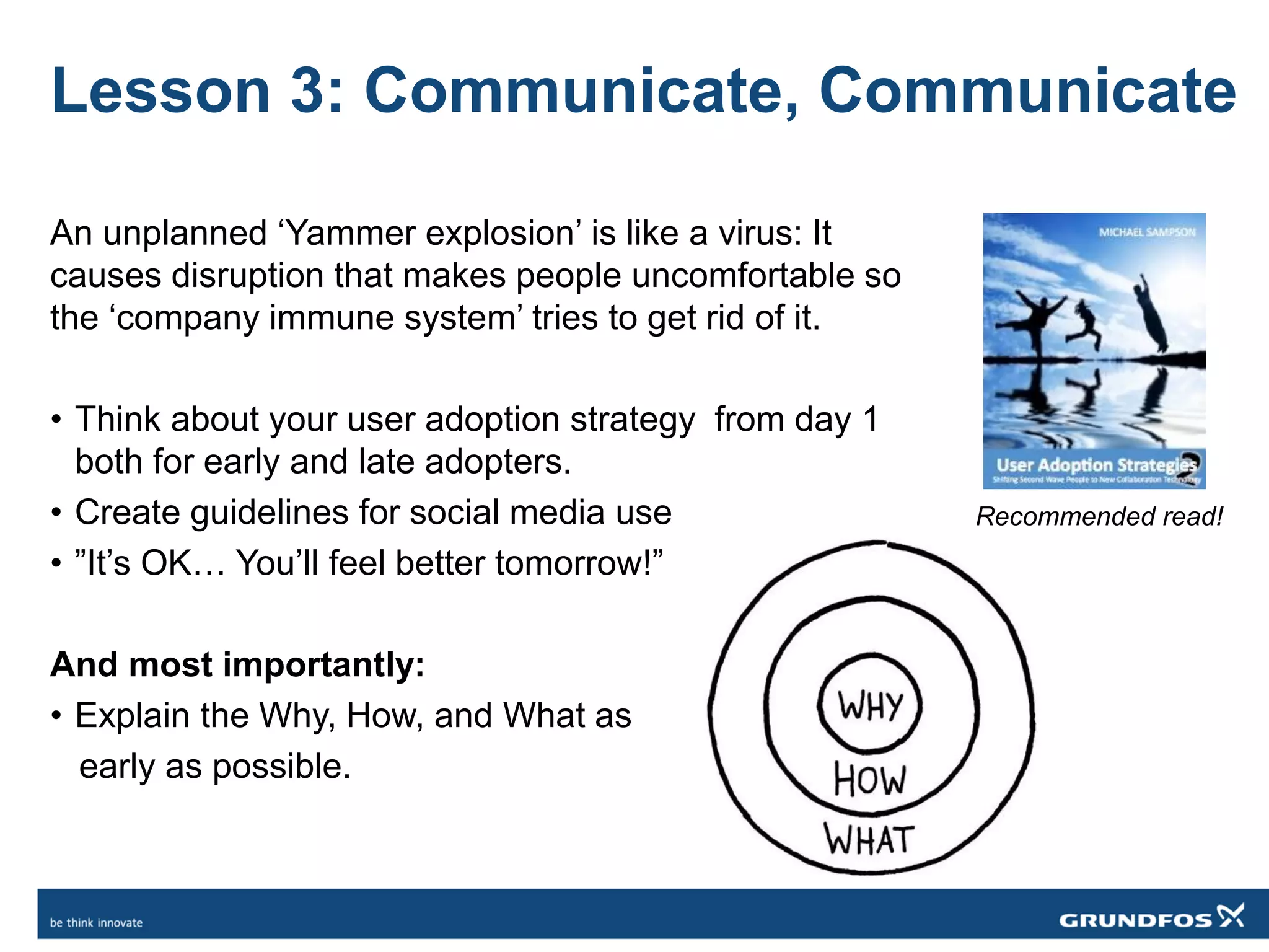 Lesson 3: Communicate, Communicate
An unplanned ‘Yammer explosion’ is like a virus: It
causes disruption that makes people uncomfortable so
the ‘company immune system’ tries to get rid of it.
• Think about your user adoption strategy from day 1
both for early and late adopters.
• Create guidelines for social media use
• ”It’s OK… You’ll feel better tomorrow!”
And most importantly:
• Explain the Why, How, and What as
early as possible.
Recommended read!
 